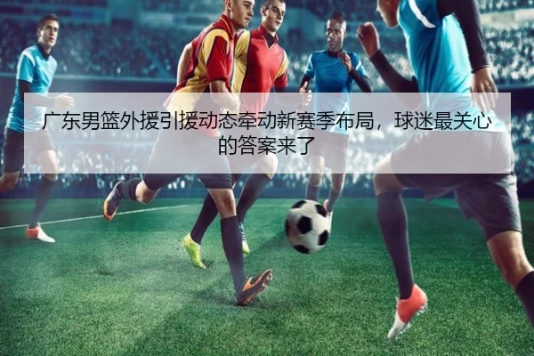 广东男篮外援引援动态牵动新赛季布局，球迷最关心的答案来了